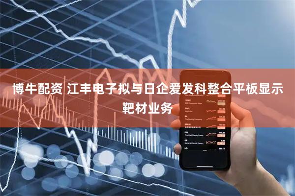 博牛配资 江丰电子拟与日企爱发科整合平板显示靶材业务
