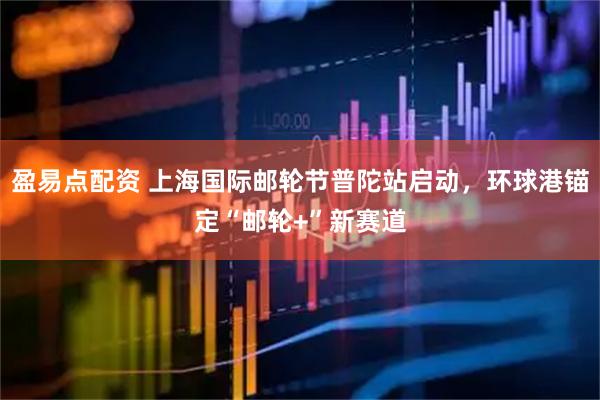 盈易点配资 上海国际邮轮节普陀站启动，环球港锚定“邮轮+”新赛道