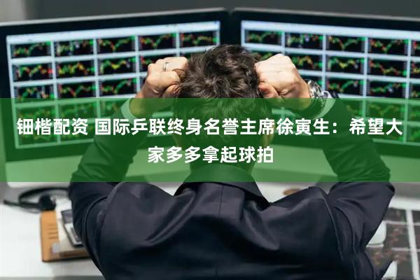 钿楷配资 国际乒联终身名誉主席徐寅生：希望大家多多拿起球拍