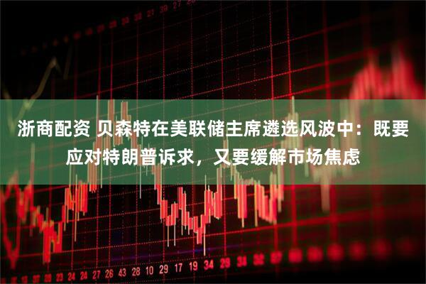 浙商配资 贝森特在美联储主席遴选风波中：既要应对特朗普诉求，又要缓解市场焦虑