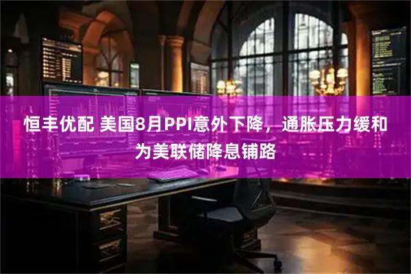 恒丰优配 美国8月PPI意外下降，通胀压力缓和为美联储降息铺路