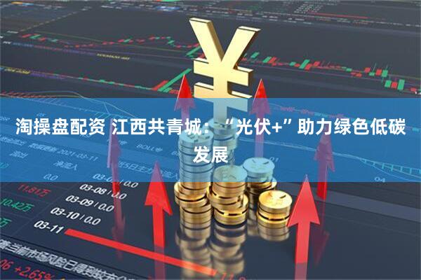 淘操盘配资 江西共青城：“光伏+”助力绿色低碳发展