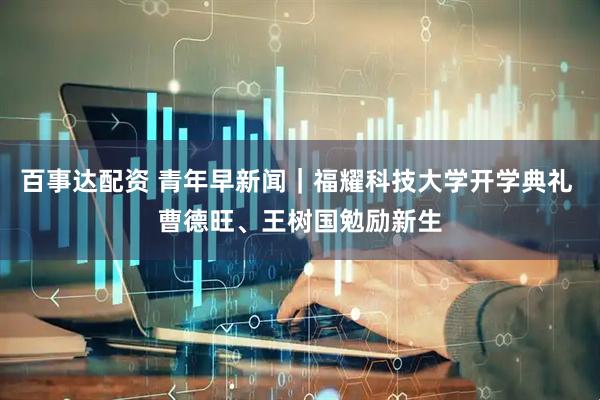 百事达配资 青年早新闻｜福耀科技大学开学典礼 曹德旺、王树国勉励新生