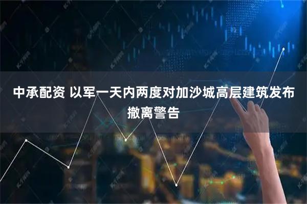 中承配资 以军一天内两度对加沙城高层建筑发布撤离警告