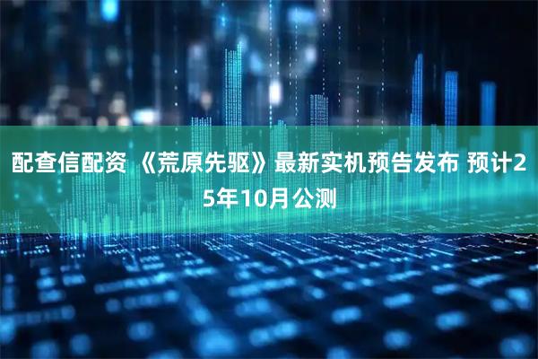配查信配资 《荒原先驱》最新实机预告发布 预计25年10月公测