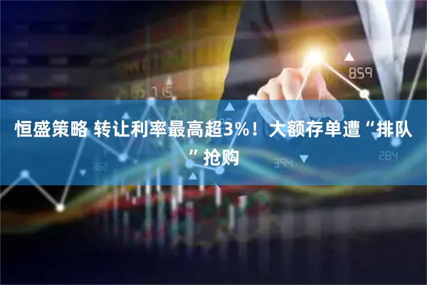 恒盛策略 转让利率最高超3%！大额存单遭“排队”抢购