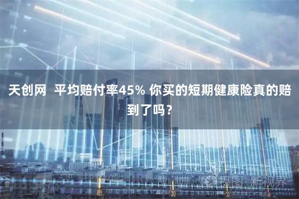 天创网  平均赔付率45% 你买的短期健康险真的赔到了吗？