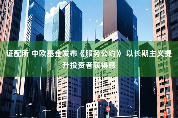 证配所 中欧基金发布《服务公约》 以长期主义提升投资者获得感