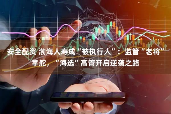 安全配资 渤海人寿成“被执行人”：监管“老将”掌舵，“海选”高管开启逆袭之路
