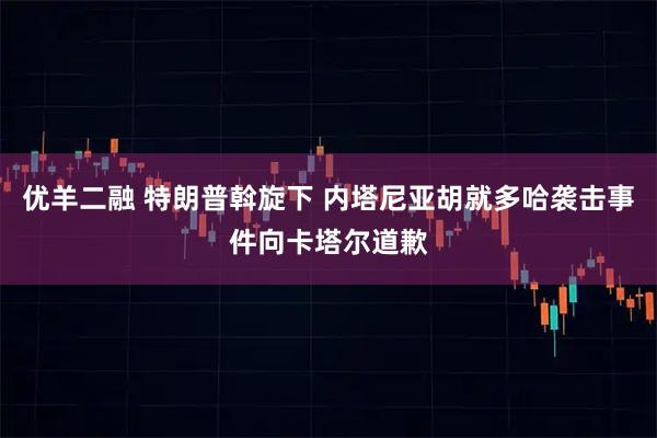优羊二融 特朗普斡旋下 内塔尼亚胡就多哈袭击事件向卡塔尔道歉