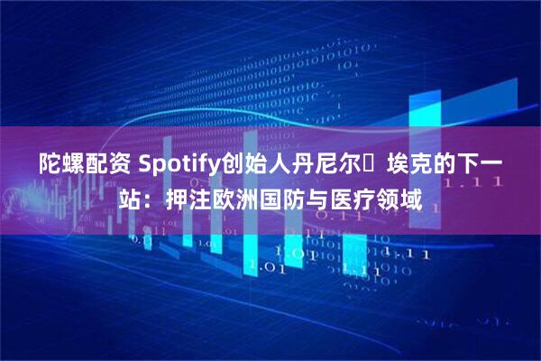 陀螺配资 Spotify创始人丹尼尔・埃克的下一站：押注欧洲国防与医疗领域