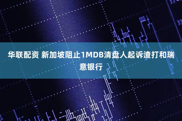 华联配资 新加坡阻止1MDB清盘人起诉渣打和瑞意银行