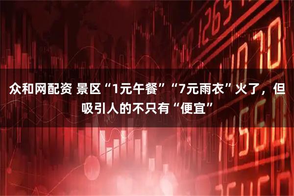 众和网配资 景区“1元午餐”“7元雨衣”火了，但吸引人的不只有“便宜”