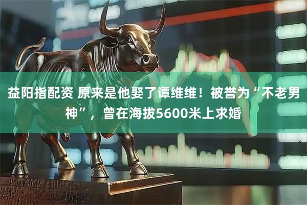 益阳指配资 原来是他娶了谭维维！被誉为“不老男神”，曾在海拔5600米上求婚