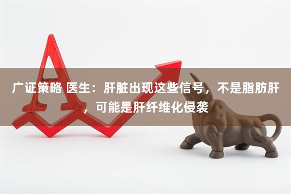 广证策略 医生：肝脏出现这些信号，不是脂肪肝，可能是肝纤维化侵袭
