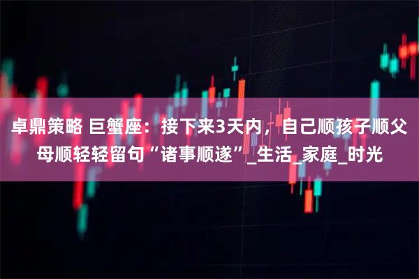 卓鼎策略 巨蟹座：接下来3天内，自己顺孩子顺父母顺轻轻留句“诸事顺遂”_生活_家庭_时光