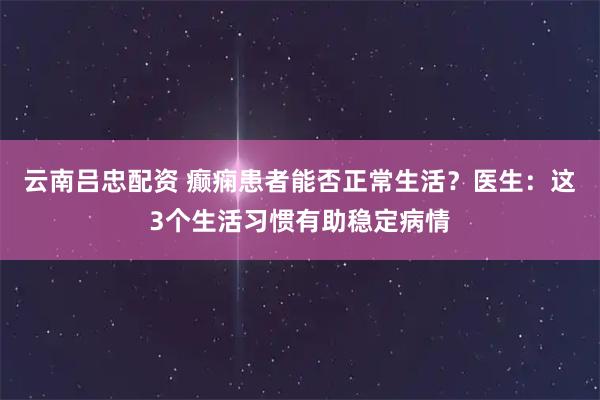 云南吕忠配资 癫痫患者能否正常生活？医生：这3个生活习惯有助稳定病情