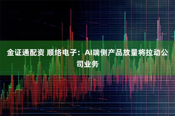 金证通配资 顺络电子：AI端侧产品放量将拉动公司业务