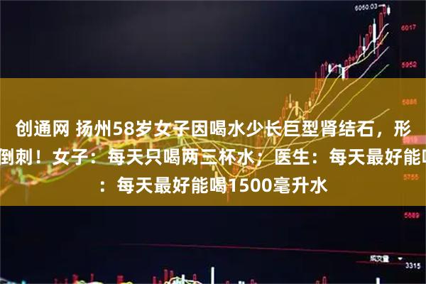 创通网 扬州58岁女子因喝水少长巨型肾结石，形似生姜，还长倒刺！女子：每天只喝两三杯水；医生：每天最好能喝1500毫升水