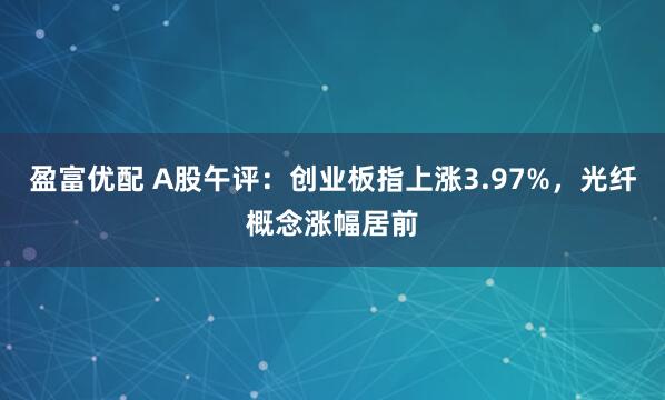盈富优配 A股午评：创业板指上涨3.97%，光纤概念涨幅居前